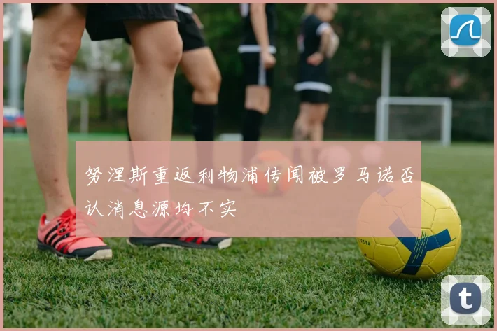 努涅斯重返利物浦传闻被罗马诺否认消息源均不实
