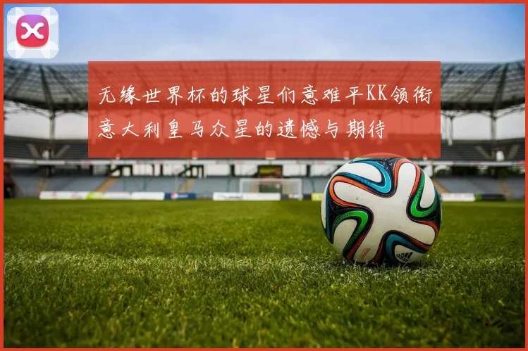 无缘世界杯的球星们意难平KK领衔意大利皇马众星的遗憾与期待