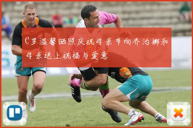 C罗温馨晒照庆祝母亲节向乔治娜和母亲送上祝福与爱意