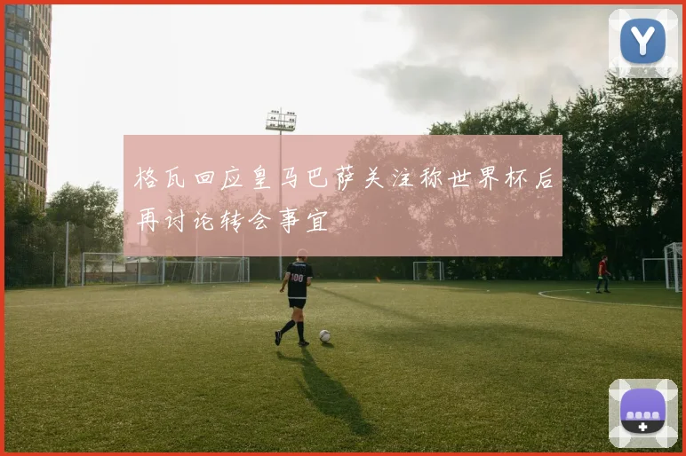 格瓦回应皇马巴萨关注称世界杯后再讨论转会事宜