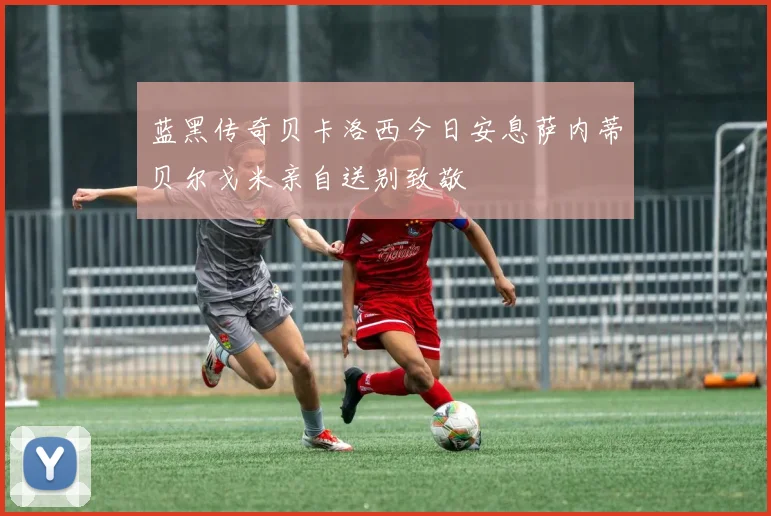 蓝黑传奇贝卡洛西今日安息萨内蒂贝尔戈米亲自送别致敬