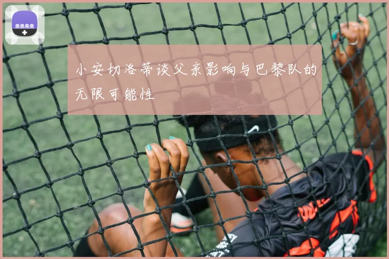 小安切洛蒂谈父亲影响与巴黎队的无限可能性
