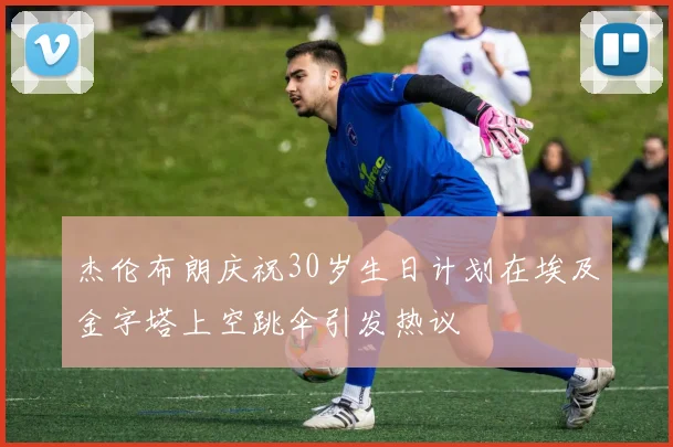 杰伦布朗庆祝30岁生日计划在埃及金字塔上空跳伞引发热议