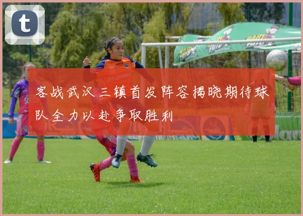 客战武汉三镇首发阵容揭晓期待球队全力以赴争取胜利