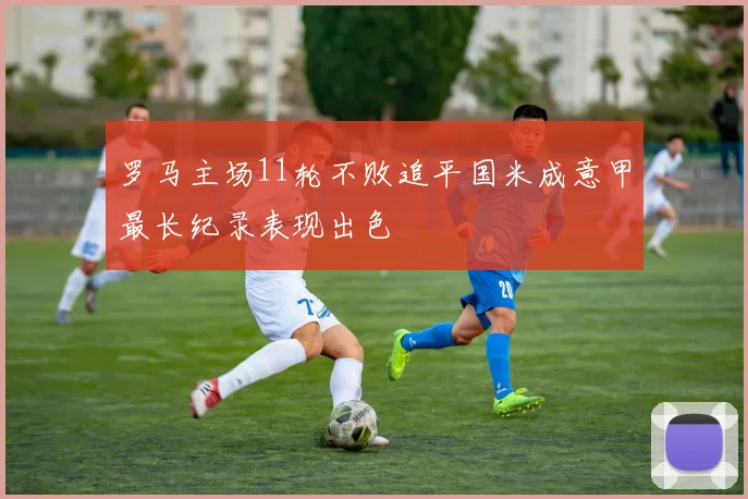 罗马主场11轮不败追平国米成意甲最长纪录表现出色